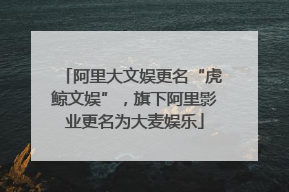阿里大文娱更名“虎鲸文娱”，旗下阿里影业更名为大麦娱乐