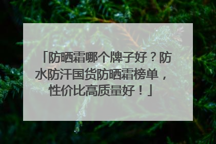 防晒霜哪个牌子好？防水防汗国货防晒霜榜单，性价比高质量好！