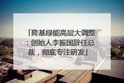 隆基绿能高层大调整:创始人李振国辞任总裁,彻底专注研发