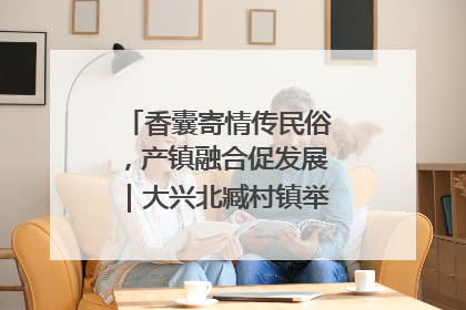 香囊寄情传民俗，产镇融合促发展｜大兴北臧村镇举办端午主题活动