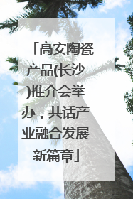 高安陶瓷产品(长沙)推介会举办，共话产业融合发展新篇章
