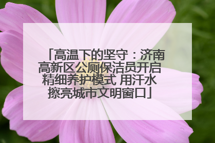 高温下的坚守：济南高新区公厕保洁员开启精细养护模式 用汗水擦亮城市文明窗口