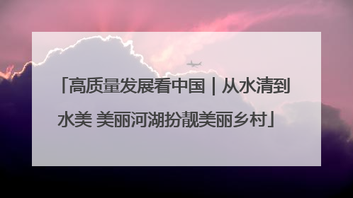 高质量发展看中国｜从水清到水美 美丽河湖扮靓美丽乡村