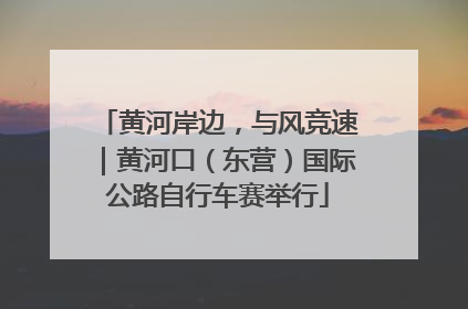 黄河岸边，与风竞速｜黄河口（东营）国际公路自行车赛举行