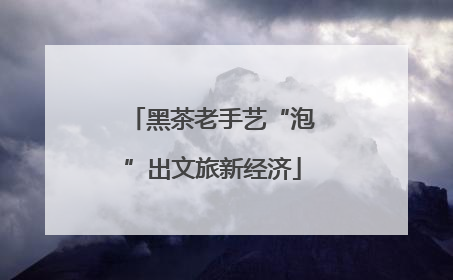黑茶老手艺“泡”出文旅新经济