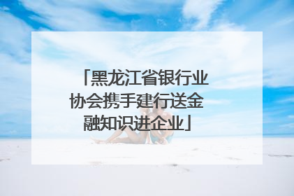 黑龙江省银行业协会携手建行送金融知识进企业
