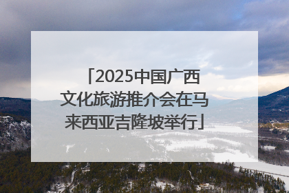 2025中国广西文化旅游推介会在马来西亚吉隆坡举行