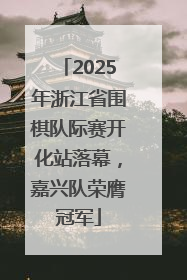 2025年浙江省围棋队际赛开化站落幕，嘉兴队荣膺冠军