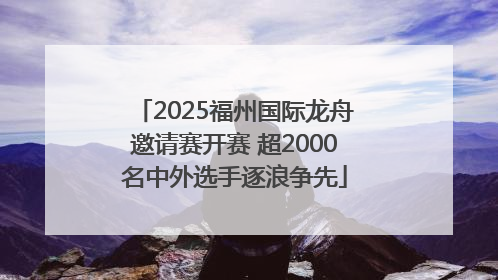 2025福州国际龙舟邀请赛开赛 超2000名中外选手逐浪争先