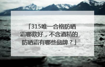 315唯一合格防晒霜哪款好，不含酒精的防晒霜有哪些品牌？