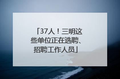 37人！三明这些单位正在选聘、招聘工作人员