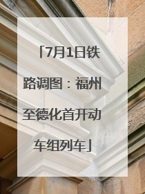 7月1日铁路调图：福州至德化首开动车组列车