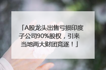 A股龙头出售亏损印度子公司90%股权，引来当地两大财团竞逐！