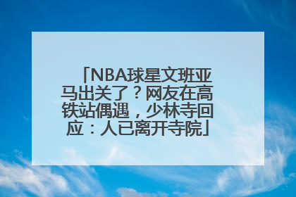 NBA球星文班亚马出关了？网友在高铁站偶遇，少林寺回应：人已离开寺院